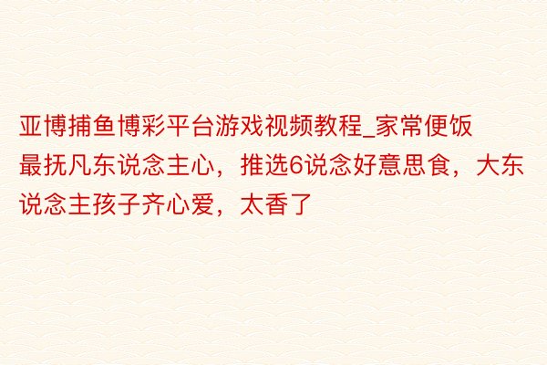 亚博捕鱼博彩平台游戏视频教程_家常便饭最抚凡东说念主心，推选