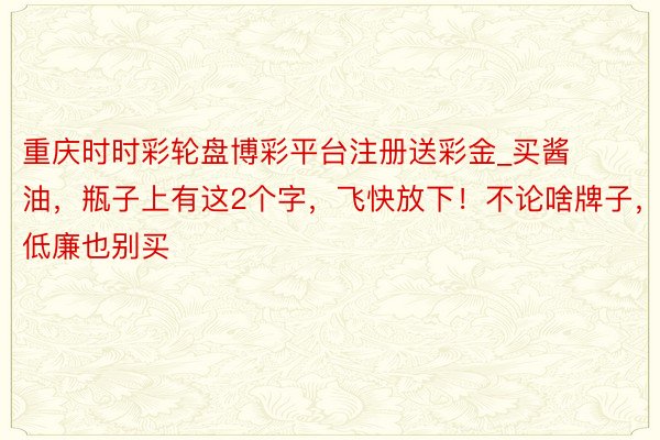 重庆时时彩轮盘博彩平台注册送彩金_买酱油，瓶子上有这2个字，